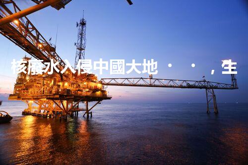 核廢水入侵中國大地，生態(tài)危機(jī)迫在眉睫！